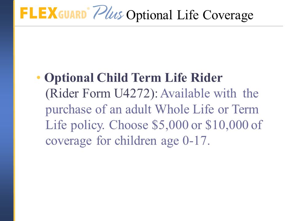 Optional Child Term Life Rider (Rider Form U4272): Available with the purchase of an adult Whole Life or Term Life policy.