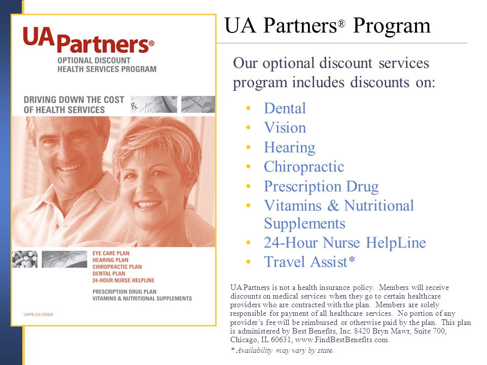 UA Partners ® Program Dental Vision Hearing Chiropractic Prescription Drug Vitamins & Nutritional Supplements 24-Hour Nurse HelpLine Travel Assist* Our optional discount services program includes discounts on: UA Partners is not a health insurance policy.