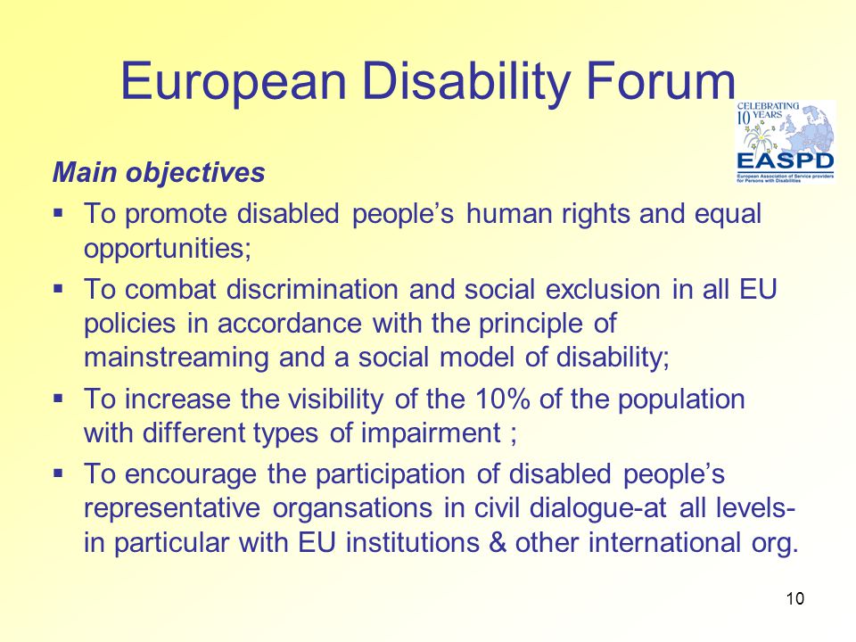 10 European Disability Forum Main objectives  To promote disabled people’s human rights and equal opportunities;  To combat discrimination and social exclusion in all EU policies in accordance with the principle of mainstreaming and a social model of disability;  To increase the visibility of the 10% of the population with different types of impairment ;  To encourage the participation of disabled people’s representative organsations in civil dialogue-at all levels- in particular with EU institutions & other international org.