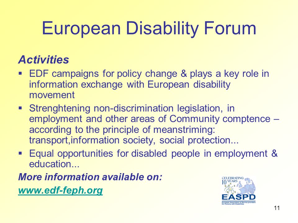11 European Disability Forum Activities  EDF campaigns for policy change & plays a key role in information exchange with European disability movement  Strenghtening non-discrimination legislation, in employment and other areas of Community comptence – according to the principle of meanstriming: transport,information society, social protection...