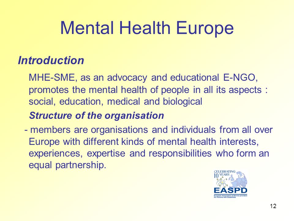 12 Mental Health Europe Introduction MHE-SME, as an advocacy and educational E-NGO, promotes the mental health of people in all its aspects : social, education, medical and biological Structure of the organisation - members are organisations and individuals from all over Europe with different kinds of mental health interests, experiences, expertise and responsibilities who form an equal partnership.