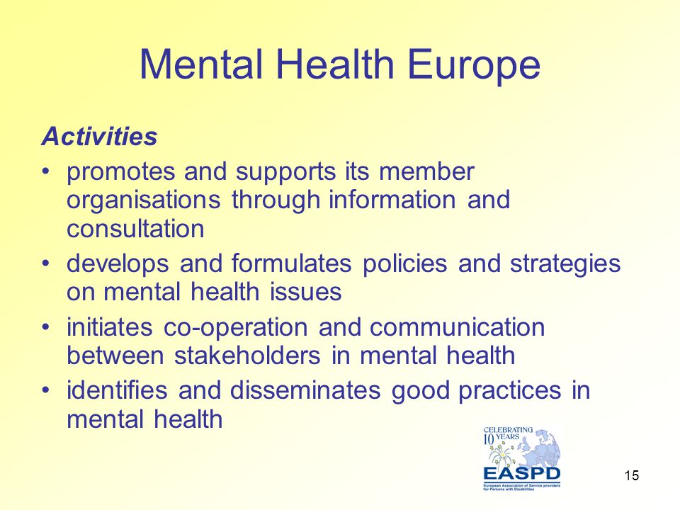 15 Mental Health Europe Activities promotes and supports its member organisations through information and consultation develops and formulates policies and strategies on mental health issues initiates co-operation and communication between stakeholders in mental health identifies and disseminates good practices in mental health