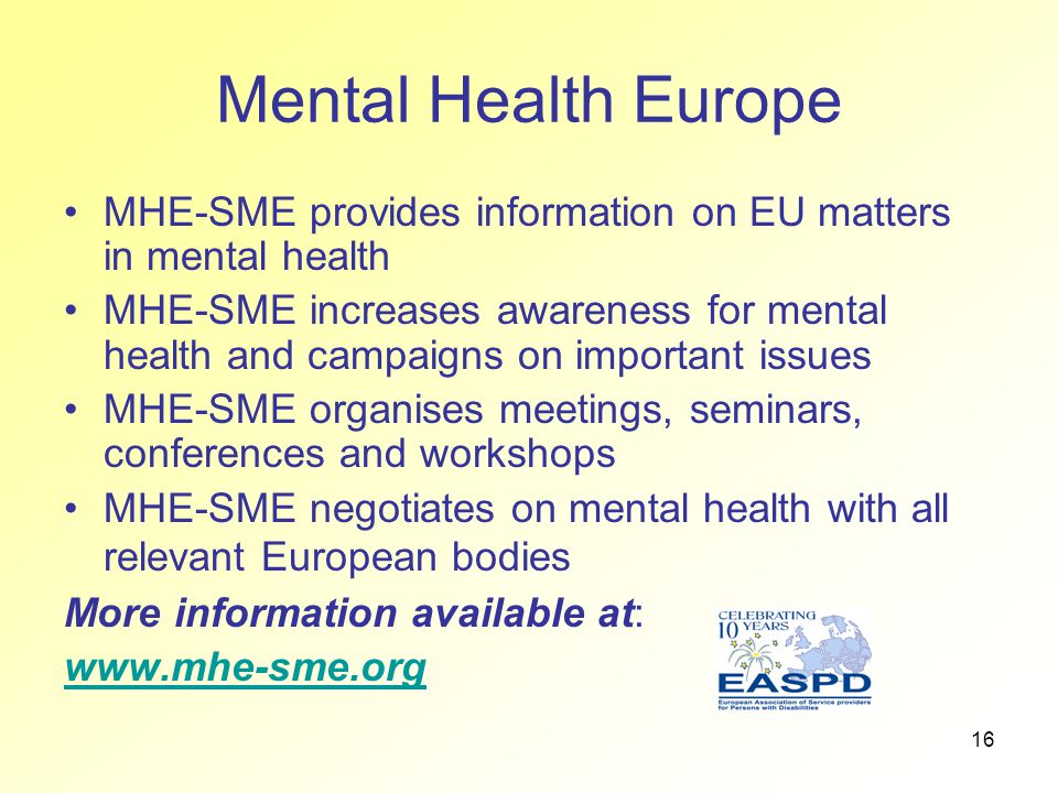 16 Mental Health Europe MHE-SME provides information on EU matters in mental health MHE-SME increases awareness for mental health and campaigns on important issues MHE-SME organises meetings, seminars, conferences and workshops MHE-SME negotiates on mental health with all relevant European bodies More information available at: