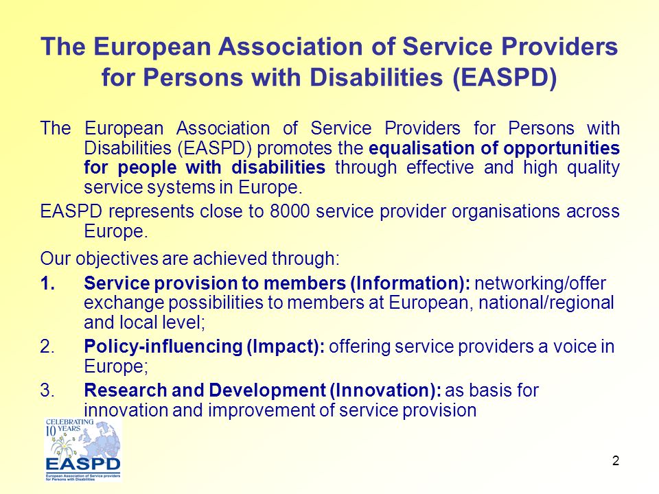 2 The European Association of Service Providers for Persons with Disabilities (EASPD) The European Association of Service Providers for Persons with Disabilities (EASPD) promotes the equalisation of opportunities for people with disabilities through effective and high quality service systems in Europe.
