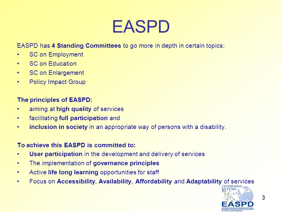 3 EASPD EASPD has 4 Standing Committees to go more in depth in certain topics: SC on Employment SC on Education SC on Enlargement Policy Impact Group The principles of EASPD: aiming at high quality of services facilitating full participation and inclusion in society in an appropriate way of persons with a disability.