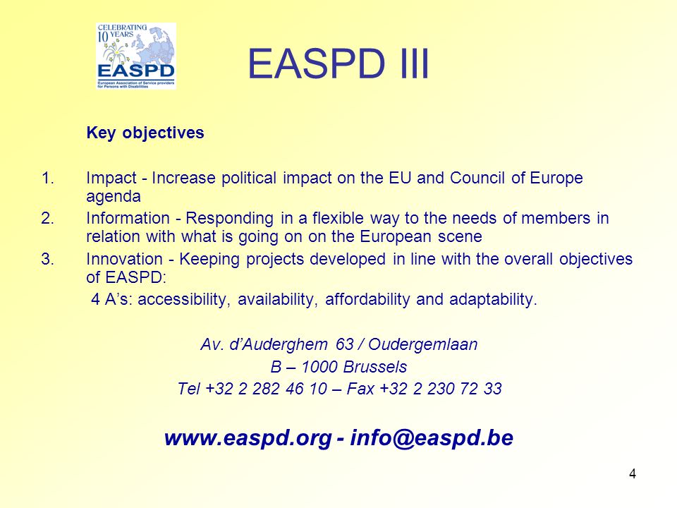 4 EASPD III Key objectives 1.Impact - Increase political impact on the EU and Council of Europe agenda 2.Information - Responding in a flexible way to the needs of members in relation with what is going on on the European scene 3.Innovation - Keeping projects developed in line with the overall objectives of EASPD: 4 A’s: accessibility, availability, affordability and adaptability.