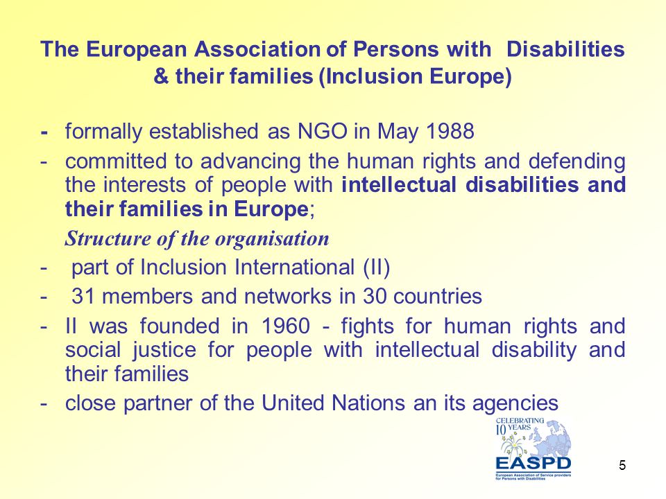 5 The European Association of Persons with Disabilities & their families (Inclusion Europe) - formally established as NGO in May committed to advancing the human rights and defending the interests of people with intellectual disabilities and their families in Europe; Structure of the organisation - part of Inclusion International (II) - 31 members and networks in 30 countries -II was founded in fights for human rights and social justice for people with intellectual disability and their families -close partner of the United Nations an its agencies