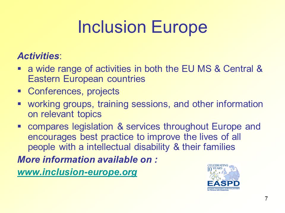 7 Inclusion Europe Activities:  a wide range of activities in both the EU MS & Central & Eastern European countries  Conferences, projects  working groups, training sessions, and other information on relevant topics  compares legislation & services throughout Europe and encourages best practice to improve the lives of all people with a intellectual disability & their families More information available on :