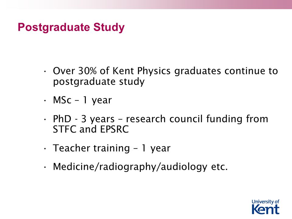 Postgraduate Study Over 30% of Kent Physics graduates continue to postgraduate study MSc – 1 year PhD - 3 years – research council funding from STFC and EPSRC Teacher training – 1 year Medicine/radiography/audiology etc.