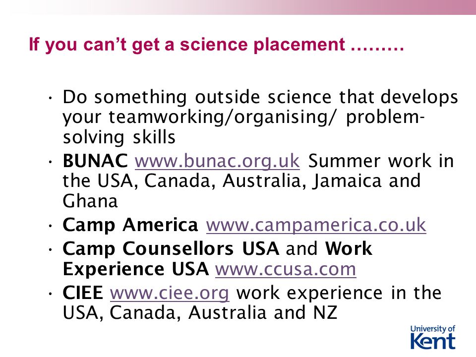 If you can’t get a science placement ……… Do something outside science that develops your teamworking/organising/ problem- solving skills BUNAC   Summer work in the USA, Canada, Australia, Jamaica and Ghanawww.bunac.org.uk Camp America   Camp Counsellors USA and Work Experience USA   CIEE   work experience in the USA, Canada, Australia and NZwww.ciee.org