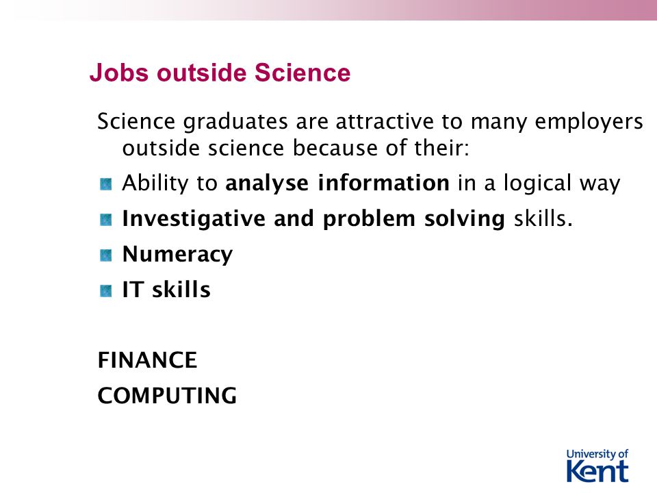 Jobs outside Science Science graduates are attractive to many employers outside science because of their: Ability to analyse information in a logical way Investigative and problem solving skills.