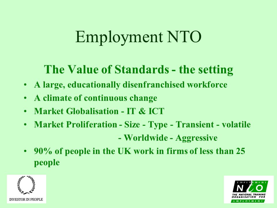 Employment NTO The Value of Standards - the setting A large, educationally disenfranchised workforce A climate of continuous change Market Globalisation - IT & ICT Market Proliferation - Size - Type - Transient - volatile - Worldwide - Aggressive 90% of people in the UK work in firms of less than 25 people