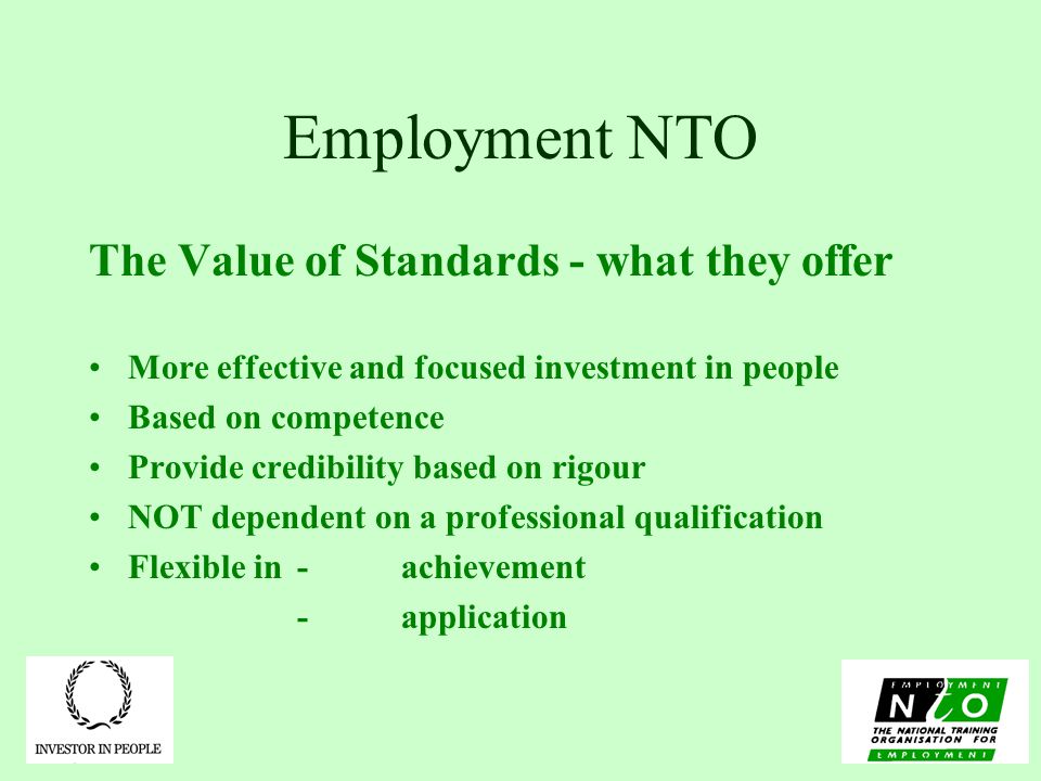 Employment NTO The Value of Standards - what they offer More effective and focused investment in people Based on competence Provide credibility based on rigour NOT dependent on a professional qualification Flexible in - achievement -application