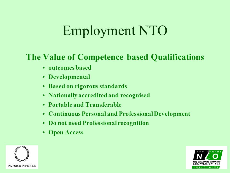Employment NTO The Value of Competence based Qualifications outcomes based Developmental Based on rigorous standards Nationally accredited and recognised Portable and Transferable Continuous Personal and Professional Development Do not need Professional recognition Open Access