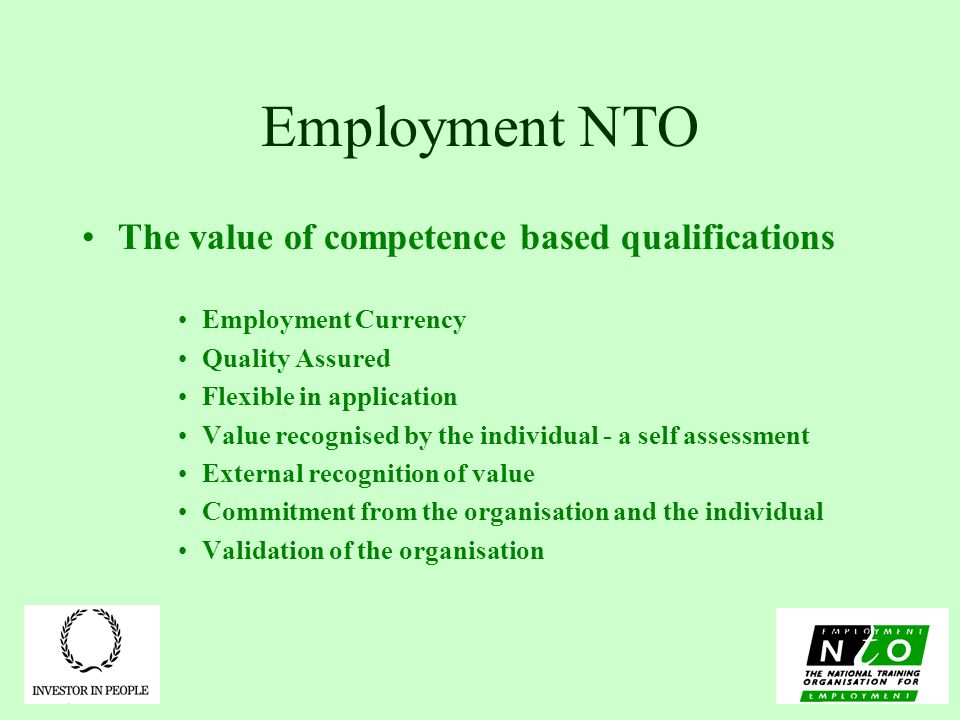 Employment NTO The value of competence based qualifications Employment Currency Quality Assured Flexible in application Value recognised by the individual - a self assessment External recognition of value Commitment from the organisation and the individual Validation of the organisation