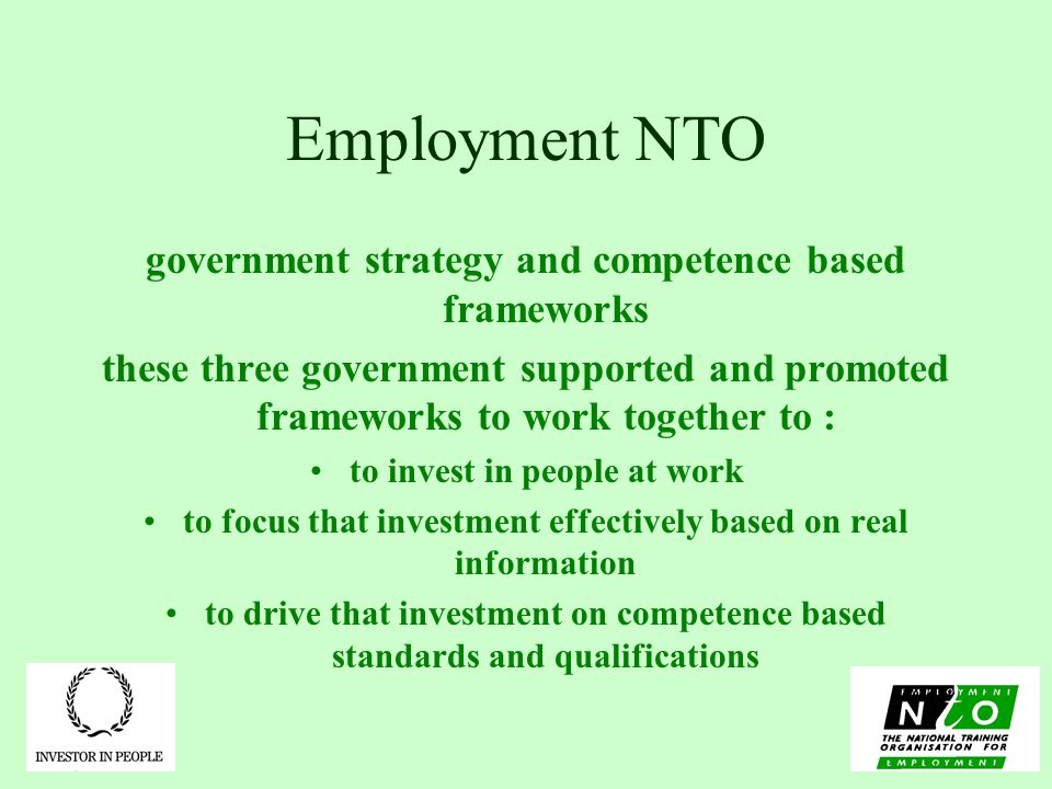 Employment NTO government strategy and competence based frameworks these three government supported and promoted frameworks to work together to : to invest in people at work to focus that investment effectively based on real information to drive that investment on competence based standards and qualifications