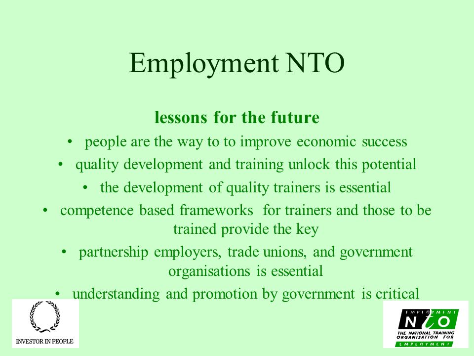 Employment NTO lessons for the future people are the way to to improve economic success quality development and training unlock this potential the development of quality trainers is essential competence based frameworks for trainers and those to be trained provide the key partnership employers, trade unions, and government organisations is essential understanding and promotion by government is critical