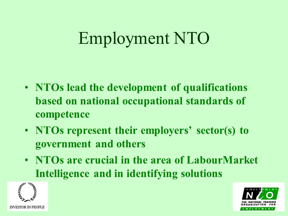 Employment NTO NTOs lead the development of qualifications based on national occupational standards of competence NTOs represent their employers’ sector(s) to government and others NTOs are crucial in the area of LabourMarket Intelligence and in identifying solutions