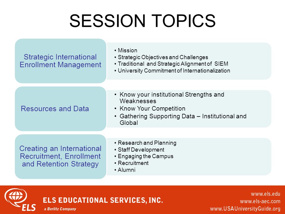 SESSION TOPICS Mission Strategic Objectives and Challenges Traditional and Strategic Alignment of SIEM University Commitment of Internationalization Strategic International Enrollment Management Know your institutional Strengths and Weaknesses Know Your Competition Gathering Supporting Data – Institutional and Global Resources and Data Research and Planning Staff Development Engaging the Campus Recruitment Alumni Creating an International Recruitment, Enrollment and Retention Strategy