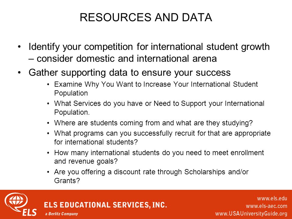 RESOURCES AND DATA Identify your competition for international student growth – consider domestic and international arena Gather supporting data to ensure your success Examine Why You Want to Increase Your International Student Population What Services do you have or Need to Support your International Population.