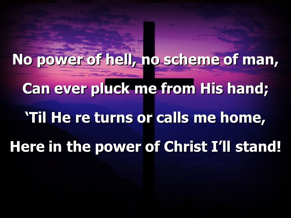 No power of hell, no scheme of man, Can ever pluck me from His hand; ‘Til He re turns or calls me home, Here in the power of Christ I’ll stand.