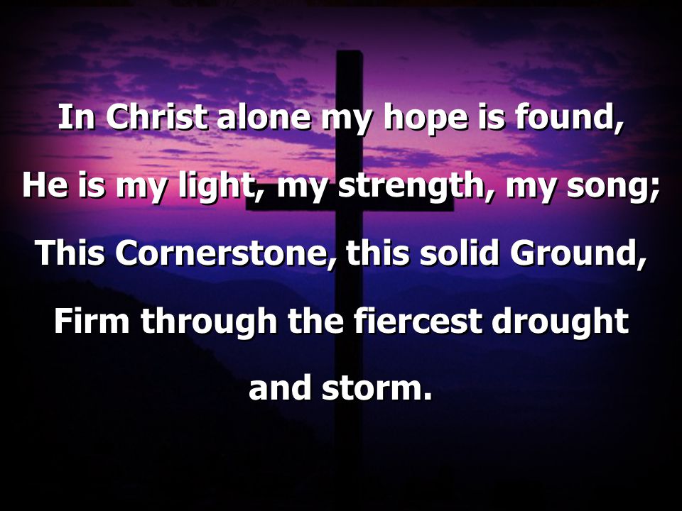 In Christ alone my hope is found, He is my light, my strength, my song; This Cornerstone, this solid Ground, Firm through the fiercest drought and storm.