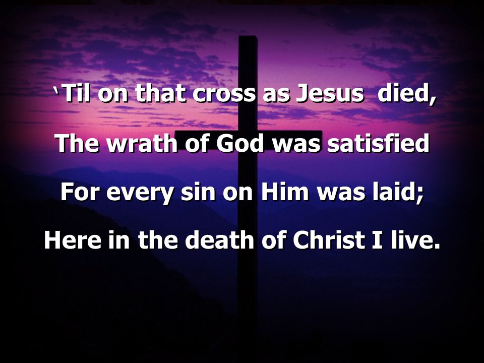 ‘ Til on that cross as Jesus died, The wrath of God was satisfied For every sin on Him was laid; Here in the death of Christ I live.