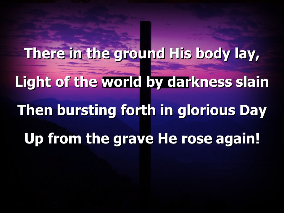 There in the ground His body lay, Light of the world by darkness slain Then bursting forth in glorious Day Up from the grave He rose again.