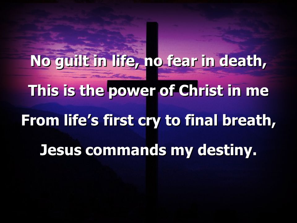 No guilt in life, no fear in death, This is the power of Christ in me From life’s first cry to final breath, Jesus commands my destiny.