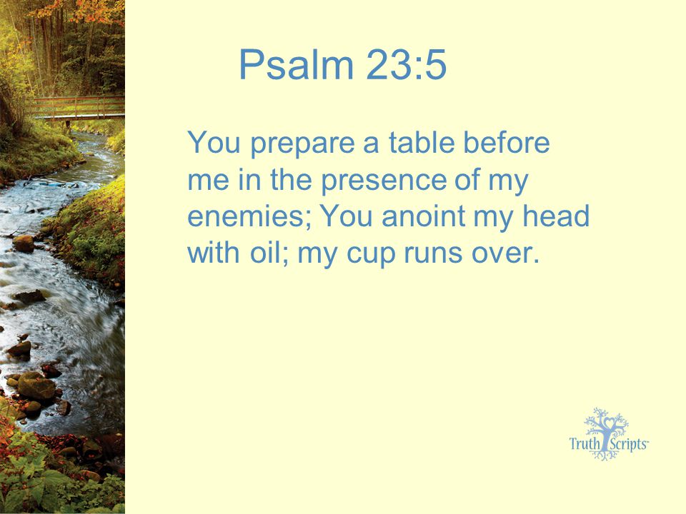 Psalm 23:5 You prepare a table before me in the presence of my enemies; You anoint my head with oil; my cup runs over.