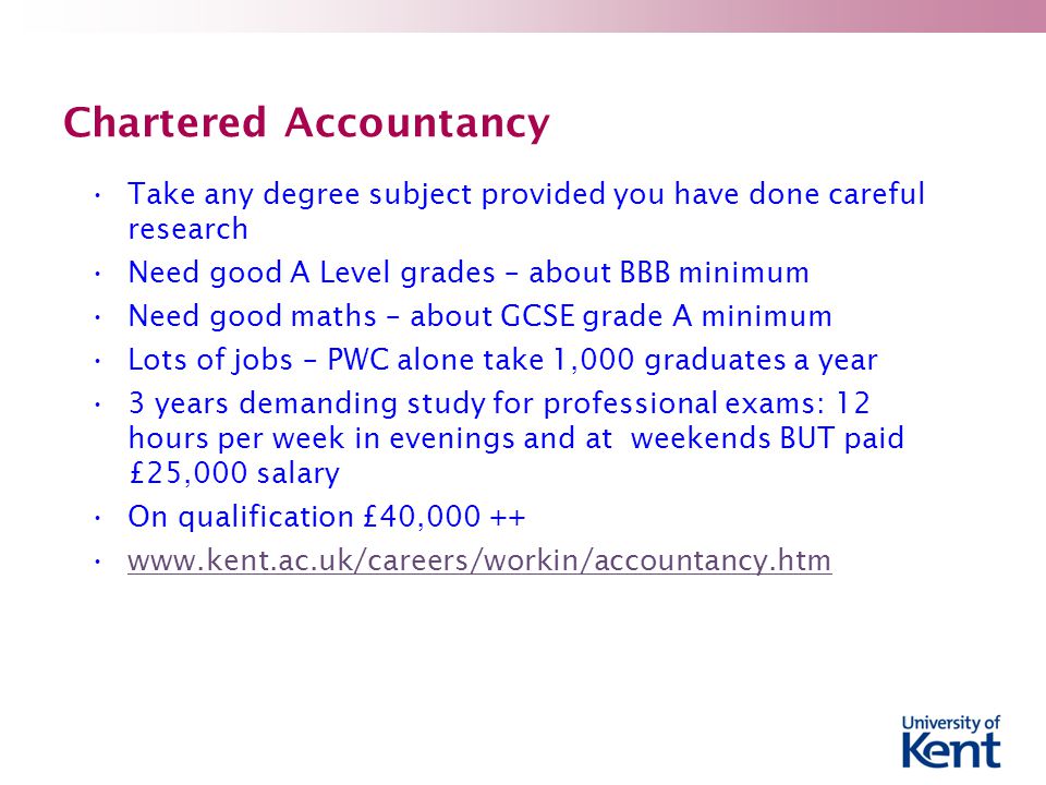 Chartered Accountancy Take any degree subject provided you have done careful research Need good A Level grades – about BBB minimum Need good maths – about GCSE grade A minimum Lots of jobs – PWC alone take 1,000 graduates a year 3 years demanding study for professional exams: 12 hours per week in evenings and at weekends BUT paid £25,000 salary On qualification £40,