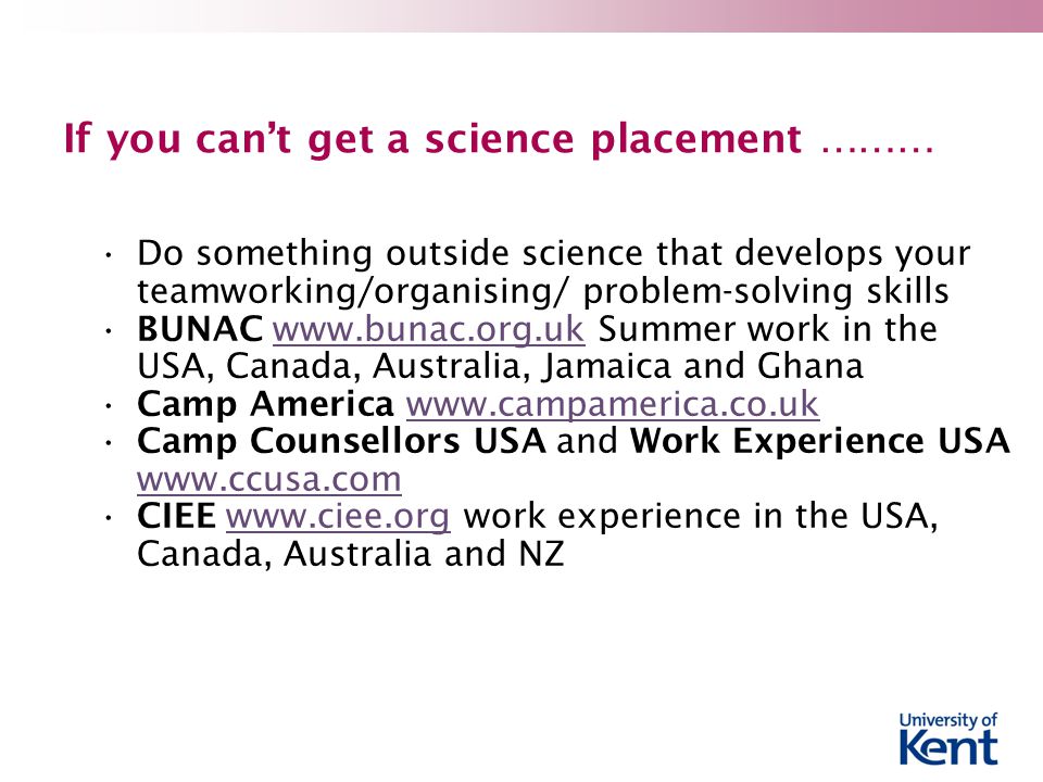 If you can’t get a science placement ……… Do something outside science that develops your teamworking/organising/ problem-solving skills BUNAC   Summer work in the USA, Canada, Australia, Jamaica and Ghanawww.bunac.org.uk Camp America   Camp Counsellors USA and Work Experience USA     CIEE   work experience in the USA, Canada, Australia and NZwww.ciee.org