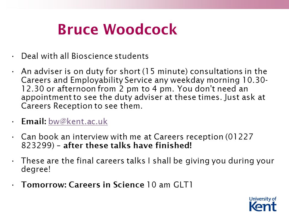 Bruce Woodcock Deal with all Bioscience students An adviser is on duty for short (15 minute) consultations in the Careers and Employability Service any weekday morning or afternoon from 2 pm to 4 pm.