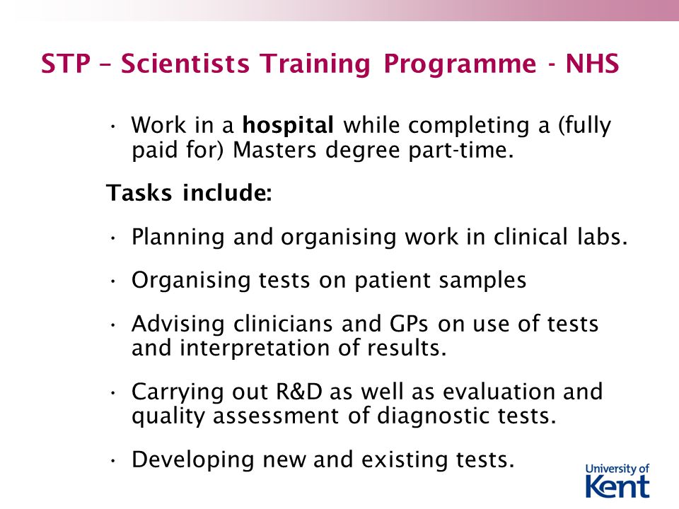 STP – Scientists Training Programme - NHS Work in a hospital while completing a (fully paid for) Masters degree part-time.
