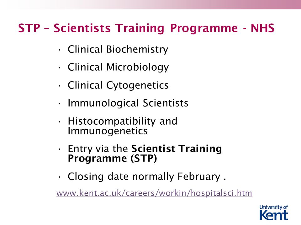 STP – Scientists Training Programme - NHS Clinical Biochemistry Clinical Microbiology Clinical Cytogenetics Immunological Scientists Histocompatibility and Immunogenetics Entry via the Scientist Training Programme (STP) Closing date normally February.