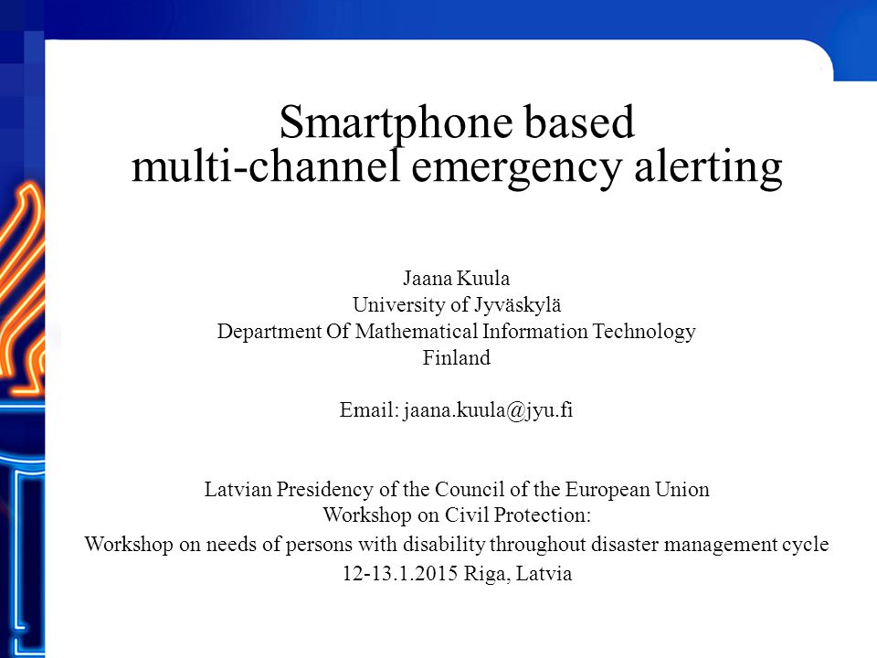 Smartphone based multi-channel emergency alerting Jaana Kuula University of Jyväskylä Department Of Mathematical Information Technology Finland   Latvian Presidency of the Council of the European Union Workshop on Civil Protection: Workshop on needs of persons with disability throughout disaster management cycle Riga, Latvia