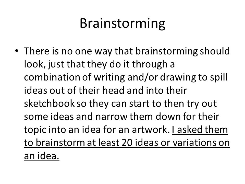 Brainstorming There is no one way that brainstorming should look, just that they do it through a combination of writing and/or drawing to spill ideas out of their head and into their sketchbook so they can start to then try out some ideas and narrow them down for their topic into an idea for an artwork.