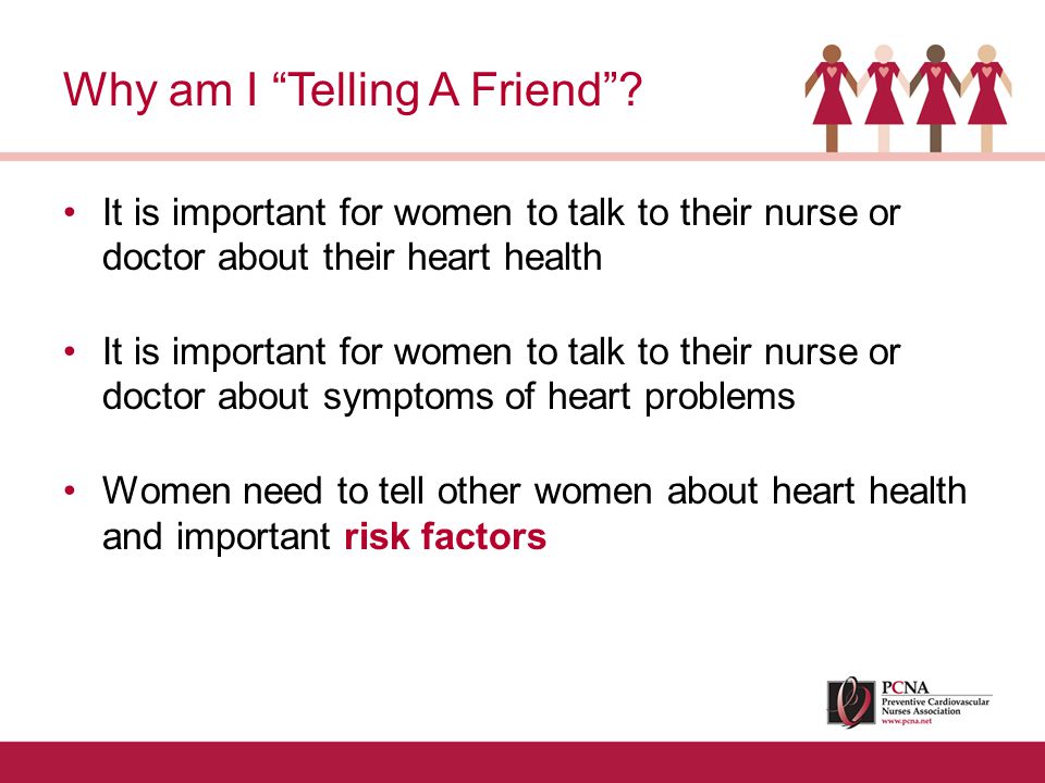 It is important for women to talk to their nurse or doctor about their heart health It is important for women to talk to their nurse or doctor about symptoms of heart problems Women need to tell other women about heart health and important risk factors Why am I Telling A Friend