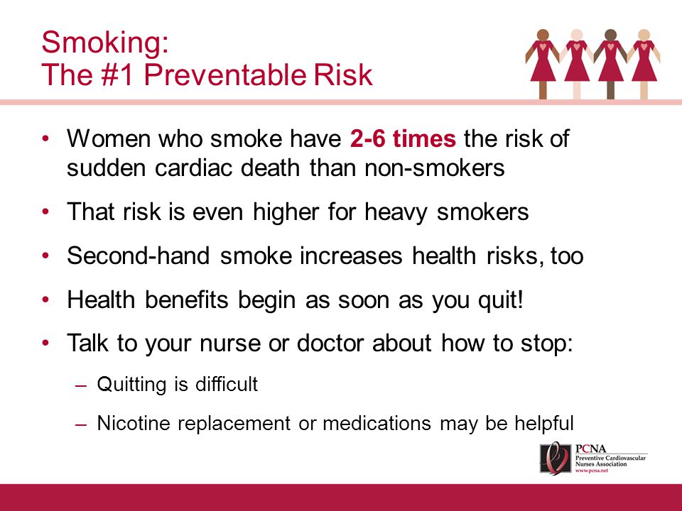 Women who smoke have 2-6 times the risk of sudden cardiac death than non-smokers That risk is even higher for heavy smokers Second-hand smoke increases health risks, too Health benefits begin as soon as you quit.