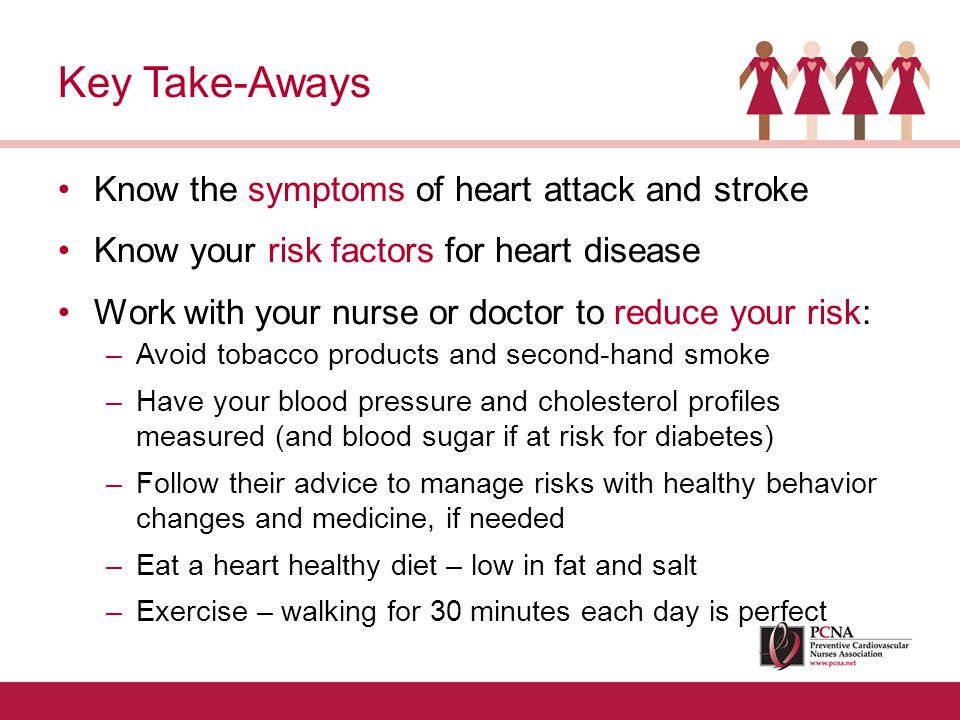 Know the symptoms of heart attack and stroke Know your risk factors for heart disease Work with your nurse or doctor to reduce your risk: –Avoid tobacco products and second-hand smoke –Have your blood pressure and cholesterol profiles measured (and blood sugar if at risk for diabetes) –Follow their advice to manage risks with healthy behavior changes and medicine, if needed –Eat a heart healthy diet – low in fat and salt –Exercise – walking for 30 minutes each day is perfect Key Take-Aways