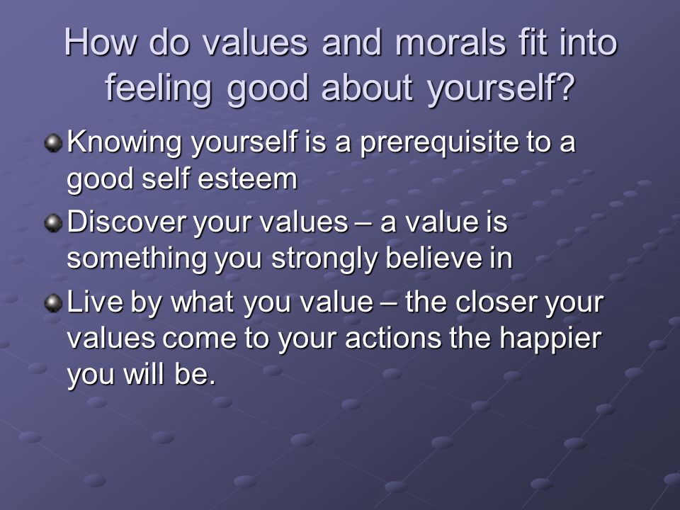 Knowing yourself is a prerequisite to a good self esteem Discover your values – a value is something you strongly believe in Live by what you value – the closer your values come to your actions the happier you will be.