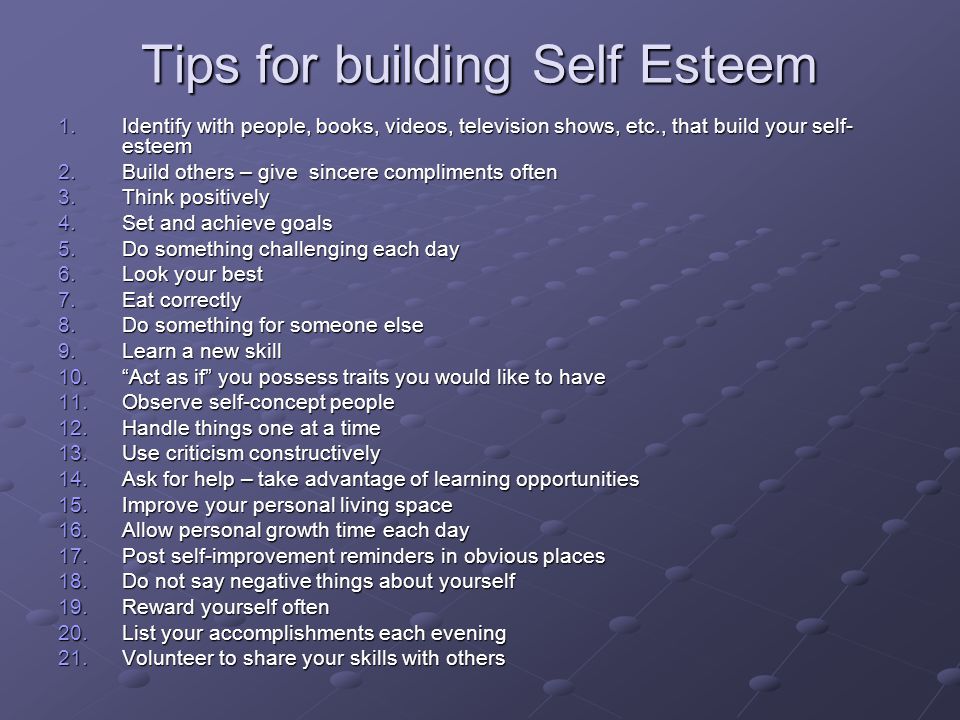 Tips for building Self Esteem 1.Identify with people, books, videos, television shows, etc., that build your self- esteem 2.Build others – give sincere compliments often 3.Think positively 4.Set and achieve goals 5.Do something challenging each day 6.Look your best 7.Eat correctly 8.Do something for someone else 9.Learn a new skill 10. Act as if you possess traits you would like to have 11.Observe self-concept people 12.Handle things one at a time 13.Use criticism constructively 14.Ask for help – take advantage of learning opportunities 15.Improve your personal living space 16.Allow personal growth time each day 17.Post self-improvement reminders in obvious places 18.Do not say negative things about yourself 19.Reward yourself often 20.List your accomplishments each evening 21.Volunteer to share your skills with others
