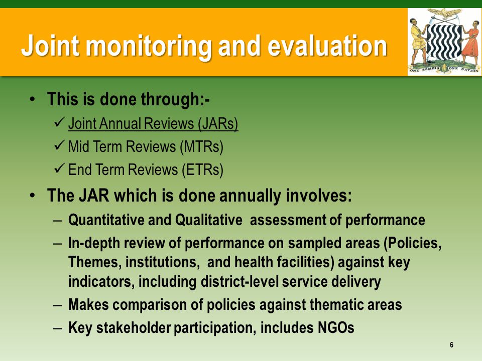 Joint monitoring and evaluation This is done through:- Joint Annual Reviews (JARs) Mid Term Reviews (MTRs) End Term Reviews (ETRs) The JAR which is done annually involves: – Quantitative and Qualitative assessment of performance – In-depth review of performance on sampled areas (Policies, Themes, institutions, and health facilities) against key indicators, including district-level service delivery – Makes comparison of policies against thematic areas – Key stakeholder participation, includes NGOs 6