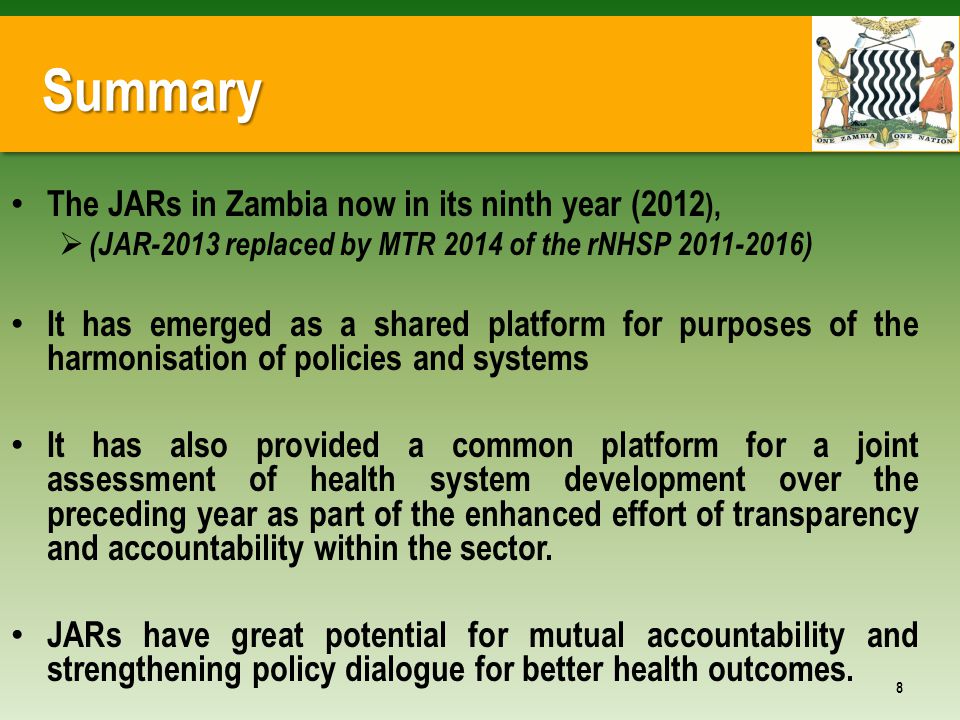 Summary The JARs in Zambia now in its ninth year (2012 ),  (JAR-2013 replaced by MTR 2014 of the rNHSP ) It has emerged as a shared platform for purposes of the harmonisation of policies and systems It has also provided a common platform for a joint assessment of health system development over the preceding year as part of the enhanced effort of transparency and accountability within the sector.