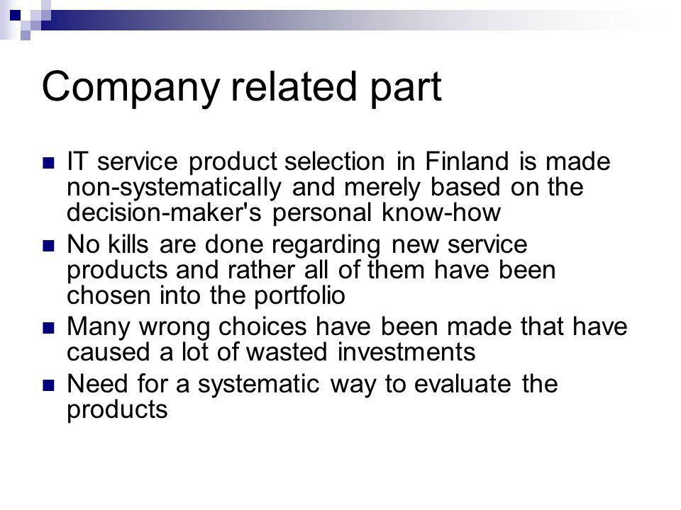 Company related part IT service product selection in Finland is made non-systematically and merely based on the decision-maker s personal know-how No kills are done regarding new service products and rather all of them have been chosen into the portfolio Many wrong choices have been made that have caused a lot of wasted investments Need for a systematic way to evaluate the products
