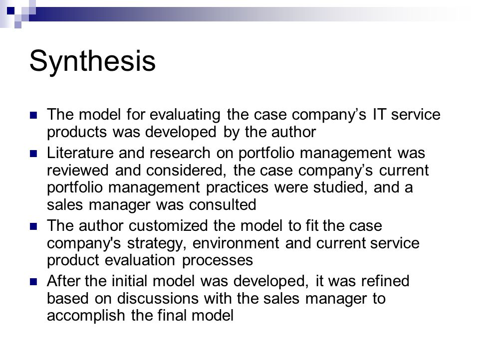 Synthesis The model for evaluating the case company’s IT service products was developed by the author Literature and research on portfolio management was reviewed and considered, the case company’s current portfolio management practices were studied, and a sales manager was consulted The author customized the model to fit the case company s strategy, environment and current service product evaluation processes After the initial model was developed, it was refined based on discussions with the sales manager to accomplish the final model