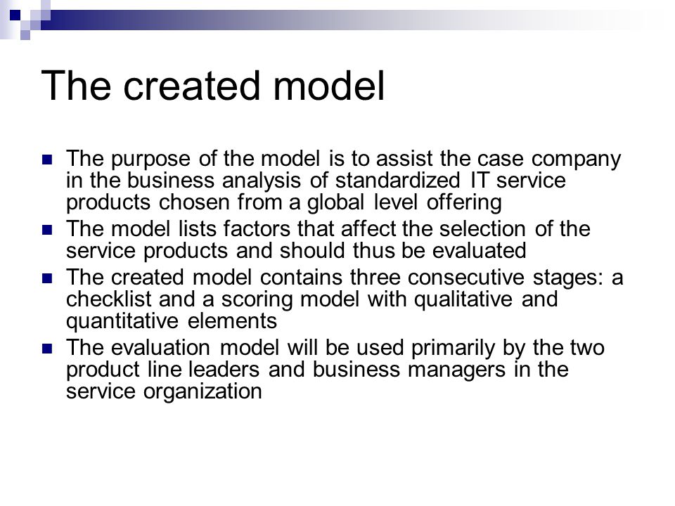 The created model The purpose of the model is to assist the case company in the business analysis of standardized IT service products chosen from a global level offering The model lists factors that affect the selection of the service products and should thus be evaluated The created model contains three consecutive stages: a checklist and a scoring model with qualitative and quantitative elements The evaluation model will be used primarily by the two product line leaders and business managers in the service organization