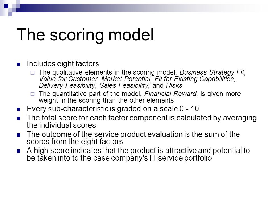 The scoring model Includes eight factors  The qualitative elements in the scoring model: Business Strategy Fit, Value for Customer, Market Potential, Fit for Existing Capabilities, Delivery Feasibility, Sales Feasibility, and Risks  The quantitative part of the model, Financial Reward, is given more weight in the scoring than the other elements Every sub-characteristic is graded on a scale The total score for each factor component is calculated by averaging the individual scores The outcome of the service product evaluation is the sum of the scores from the eight factors A high score indicates that the product is attractive and potential to be taken into to the case company s IT service portfolio