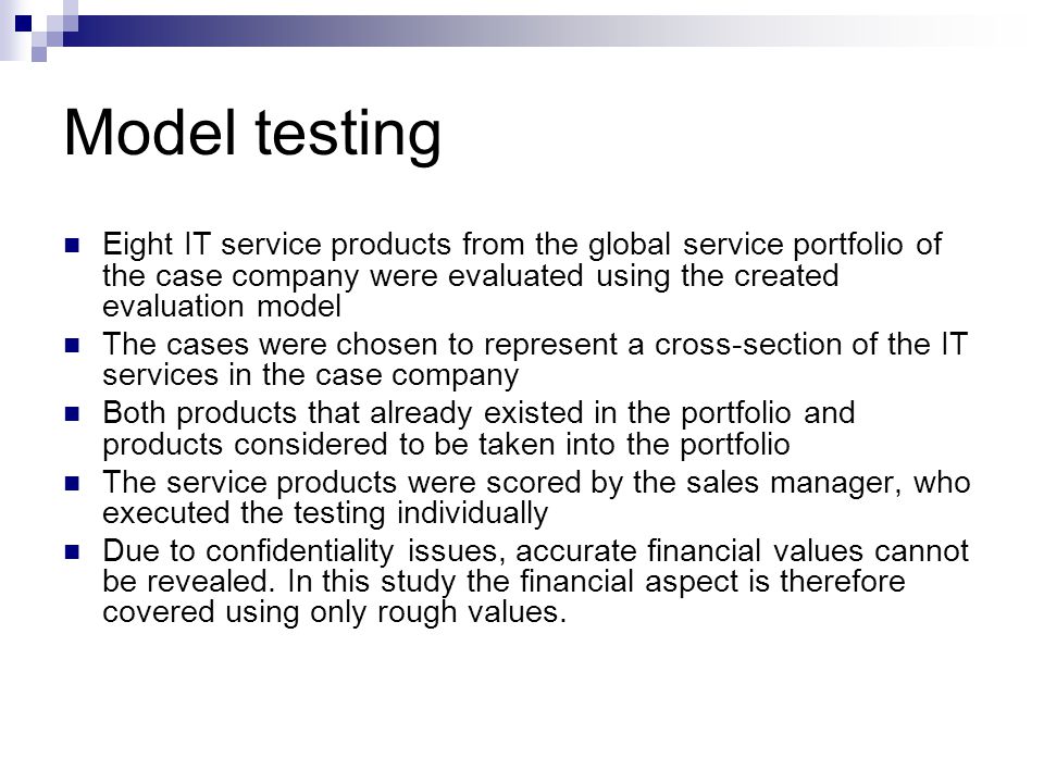 Model testing Eight IT service products from the global service portfolio of the case company were evaluated using the created evaluation model The cases were chosen to represent a cross-section of the IT services in the case company Both products that already existed in the portfolio and products considered to be taken into the portfolio The service products were scored by the sales manager, who executed the testing individually Due to confidentiality issues, accurate financial values cannot be revealed.