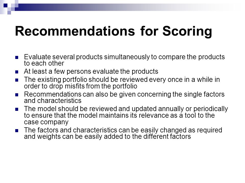 Recommendations for Scoring Evaluate several products simultaneously to compare the products to each other At least a few persons evaluate the products The existing portfolio should be reviewed every once in a while in order to drop misfits from the portfolio Recommendations can also be given concerning the single factors and characteristics The model should be reviewed and updated annually or periodically to ensure that the model maintains its relevance as a tool to the case company The factors and characteristics can be easily changed as required and weights can be easily added to the different factors